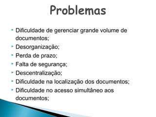Dificuldade de gerenciar grande volume de
documentos;
 Desorganização;
 Perda de prazo;
 Falta de segurança;
 Descentralização;
 Dificuldade na localização dos documentos;
 Dificuldade no acesso simultâneo aos
documentos;


 