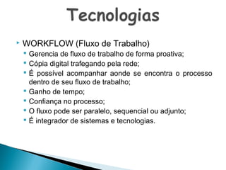 

WORKFLOW (Fluxo de Trabalho)

 Gerencia de fluxo de trabalho de forma proativa;
 Cópia digital trafegando pela rede;
 É possível acompanhar aonde se encontra o processo
dentro de seu fluxo de trabalho;
 Ganho de tempo;
 Confiança no processo;
 O fluxo pode ser paralelo, sequencial ou adjunto;
 É integrador de sistemas e tecnologias.

 