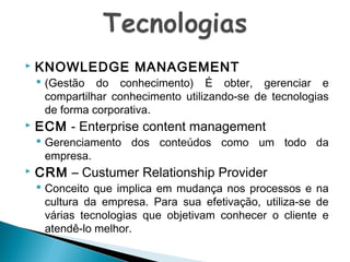 

KNOWLEDGE MANAGEMENT

 (Gestão do conhecimento) É obter, gerenciar e
compartilhar conhecimento utilizando-se de tecnologias
de forma corporativa.



ECM - Enterprise content management

 Gerenciamento dos conteúdos como um todo da
empresa.



CRM – Custumer Relationship Provider

 Conceito que implica em mudança nos processos e na
cultura da empresa. Para sua efetivação, utiliza-se de
várias tecnologias que objetivam conhecer o cliente e
atendê-lo melhor.

 
