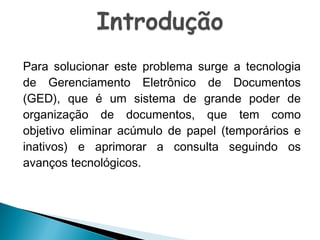 Para solucionar este problema surge a tecnologia
de Gerenciamento Eletrônico de Documentos
(GED), que é um sistema de grande poder de
organização de documentos, que tem como
objetivo eliminar acúmulo de papel (temporários e
inativos) e aprimorar a consulta seguindo os
avanços tecnológicos.

 