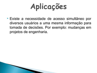 

Existe a necessidade de acesso simultâneo por
diversos usuários a uma mesma informação para
tomada de decisões. Por exemplo: mudanças em
projetos de engenharia.

 