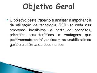 

O objetivo deste trabalho é analisar a importância
da utilização da tecnologia GED, aplicada nas
empresas brasileiras, a partir de conceitos,
princípios, características e vantagens que
positivamente as influenciaram na usabilidade da
gestão eletrônica de documentos.

 