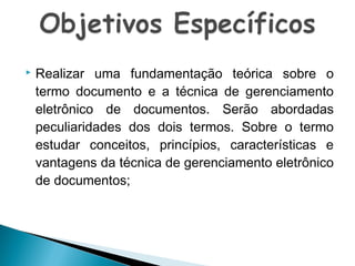 

Realizar uma fundamentação teórica sobre o
termo documento e a técnica de gerenciamento
eletrônico de documentos. Serão abordadas
peculiaridades dos dois termos. Sobre o termo
estudar conceitos, princípios, características e
vantagens da técnica de gerenciamento eletrônico
de documentos;

 