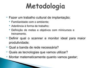 

Fazer um trabalho cultural de implantação;
 Familiaridade com o ambiente;
 Aderência à forma de trabalho;
 Definição de metas e objetivos com minicursos e
treinamento.







Definir qual o scanner e monitor ideal para maior
produtividade;
Qual a banda de rede necessária?
Quais as tecnologias que vamos utilizar?
Montar matematicamente quanto vamos gastar;

 