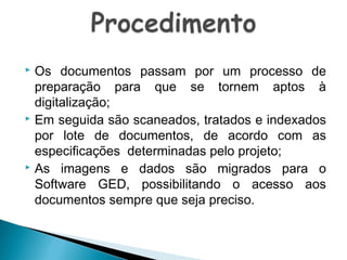 Os documentos passam por um processo de
preparação para que se tornem aptos à
digitalização;
 Em seguida são scaneados, tratados e indexados
por lote de documentos, de acordo com as
especificações determinadas pelo projeto;
 As imagens e dados são migrados para o
Software GED, possibilitando o acesso aos
documentos sempre que seja preciso.


 