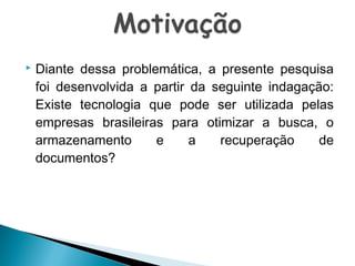 

Diante dessa problemática, a presente pesquisa
foi desenvolvida a partir da seguinte indagação:
Existe tecnologia que pode ser utilizada pelas
empresas brasileiras para otimizar a busca, o
armazenamento
e
a
recuperação
de
documentos?

 