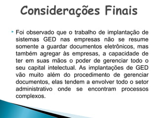 

Foi observado que o trabalho de implantação de
sistemas GED nas empresas não se resume
somente a guardar documentos eletrônicos, mas
também agregar às empresas, a capacidade de
ter em suas mãos o poder de gerenciar todo o
seu capital intelectual. As implantações de GED
vão muito além do procedimento de gerenciar
documentos, elas tendem a envolver todo o setor
administrativo onde se encontram processos
complexos.

 