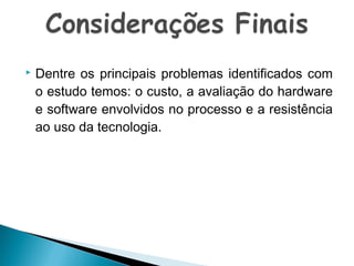 

Dentre os principais problemas identificados com
o estudo temos: o custo, a avaliação do hardware
e software envolvidos no processo e a resistência
ao uso da tecnologia.

 