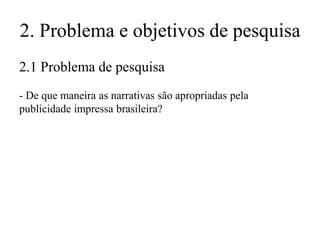 2. Problema e objetivos de pesquisa
2.1 Problema de pesquisa
- De que maneira as narrativas são apropriadas pela
publicidade impressa brasileira?

 