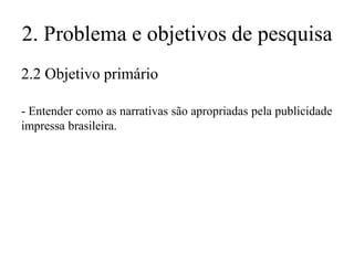 2. Problema e objetivos de pesquisa
2.2 Objetivo primário
- Entender como as narrativas são apropriadas pela publicidade
impressa brasileira.

 