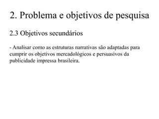 2. Problema e objetivos de pesquisa
2.3 Objetivos secundários
- Analisar como as estruturas narrativas são adaptadas para
cumprir os objetivos mercadológicos e persuasivos da
publicidade impressa brasileira.

 