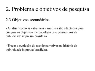 2. Problema e objetivos de pesquisa
2.3 Objetivos secundários
- Analisar como as estruturas narrativas são adaptadas para
cumprir os objetivos mercadológicos e persuasivos da
publicidade impressa brasileira.

- Traçar a evolução do uso de narrativas na história da
publicidade impressa brasileira.

 