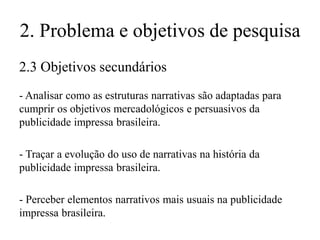 2. Problema e objetivos de pesquisa
2.3 Objetivos secundários
- Analisar como as estruturas narrativas são adaptadas para
cumprir os objetivos mercadológicos e persuasivos da
publicidade impressa brasileira.

- Traçar a evolução do uso de narrativas na história da
publicidade impressa brasileira.
- Perceber elementos narrativos mais usuais na publicidade
impressa brasileira.

 