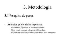 3. Metodologia
3.1 Pesquisa de peças
- Anúncios publicitários impressos.
Proximidade lógica com as narrativas literárias.
Maior e mais completo referencial bibliográfico.
Possibilidade de se traçar um estudo histórico mais abrangente.

 