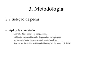 3. Metodologia
3.3 Seleção de peças
- Aplicadas no estudo.
Um total de 25 das peças pesquisadas.
Utilizadas para confirmação de conceitos ou hipóteses.
Importância histórica para a publicidade brasileira.
Resultados das análises foram obtidos através do método dedutivo.

 