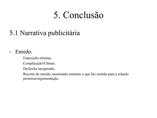 5. Conclusão
5.1 Narrativa publicitária
- Enredo.
Exposição mínima.
Complicação/Clímax.
Desfecho inesperado.
Recorte do enredo, mostrando somente o que faz sentido para a relação
premissa/argumentação.

 