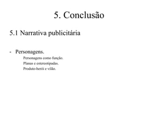 5. Conclusão
5.1 Narrativa publicitária
- Personagens.
Personagens como função.
Planas e estereotipadas.
Produto-herói e vilão.

 