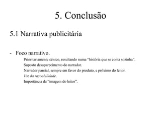 5. Conclusão
5.1 Narrativa publicitária
- Foco narrativo.
Prioritariamente cênico, resultando numa “história que se conta sozinha”.
Suposto desaparecimento do narrador.
Narrador parcial, sempre em favor do produto, e próximo do leitor.
Voz da razoabilidade.
Importância da “imagem do leitor”.

 