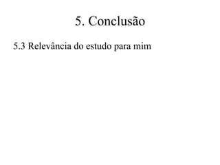 5. Conclusão
5.3 Relevância do estudo para mim

 
