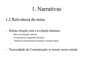1. Narrativas
1.2 Relevância do tema.
- Íntima relação com a evolução humana.
Base de formação cultural.
Construção do imaginário humano.
Tendência do pensamento humano à narrativização.

- Necessidade da Comunicação se inserir nesse estudo.

 