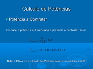 Calculo de Potências
 Potência a Contratar
Em face a potência útil calculada a potência a contratar será:

Pcontratar

Pu
=
= 34.2
3.45

Pcontratar = 35 × 3.45 = 120.75 KVA

Nota: 3,45KVA – È o entrevalo das Potências possiveis de contratar há EDP

 