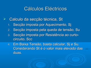 Cálculos Eléctricos


Calculo da secção técnica, St
1.
2.
3.
4.

Secção imposta por Aquecimento, Sj
Secção imposta pela queda de tensão, Su
Secção imposta por Resistência ao curtocircuito, Scc
Em Baixa Tensão, basta calcular, Sj e Su.
Considerando St é o valor mais elevado das
duas.

 