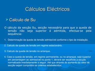 Cálculos Eléctricos
 Calculo de Su
O cálculo da secção Su, secção necessária para que a queda de
tensão não seja superior á admitida, efectua-se pela
sequência:
1. Determinação da queda de tensão admissível conforme o tipo de instalação.
2. Calculo da queda de tensão em regime estacionário.
3. Calculo da queda de tensão no arranque.
4. Caso a queda de tensão, em regime permanente, ou no arranque, seja superior
em percentagem ao admissível no ponto 1, deverá ser escolhida a secção
normalizada imediatamente a seguir. Até que através do aumento do valor de
secção sejam cumpridos os critérios estabelecidos.

 