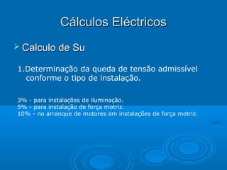 Cálculos Eléctricos
 Calculo de Su
1.Determinação da queda de tensão admissível
conforme o tipo de instalação.
3% - para instalações de iluminação.
5% - para instalação de força motriz.
10% - no arranque de motores em instalações de força motriz.

 