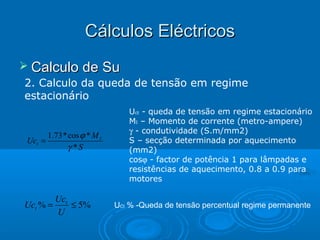 Cálculos Eléctricos
 Calculo de Su
2. Calculo da queda de tensão em regime
estacionário

Uct =

1.73 * cos ϕ * M I
γ *S

Uct % =

Uct
≤ 5%
U

Uct - queda de tensão em regime estacionário
MI – Momento de corrente (metro-ampere)
γ - condutividade (S.m/mm2)
S – secção determinada por aquecimento
(mm2)
cosϕ - factor de potência 1 para lâmpadas e
resistências de aquecimento, 0.8 a 0.9 para
motores
UCt % -Queda de tensão percentual regime permanente

 