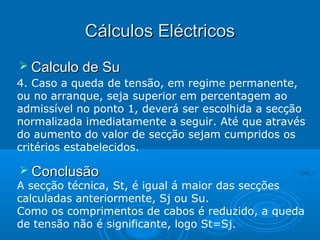 Cálculos Eléctricos
 Calculo de Su
4. Caso a queda de tensão, em regime permanente,
ou no arranque, seja superior em percentagem ao
admissível no ponto 1, deverá ser escolhida a secção
normalizada imediatamente a seguir. Até que através
do aumento do valor de secção sejam cumpridos os
critérios estabelecidos.

 Conclusão

A secção técnica, St, é igual á maior das secções
calculadas anteriormente, Sj ou Su.
Como os comprimentos de cabos é reduzido, a queda
de tensão não é significante, logo St=Sj.

 