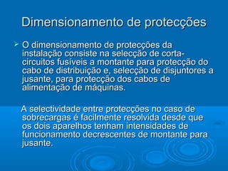Dimensionamento de protecções


O dimensionamento de protecções da
instalação consiste na selecção de cortacircuitos fusíveis a montante para protecção do
cabo de distribuição e, selecção de disjuntores a
jusante, para protecção dos cabos de
alimentação de máquinas.
A selectividade entre protecções no caso de
sobrecargas é facilmente resolvida desde que
os dois aparelhos tenham intensidades de
funcionamento decrescentes de montante para
jusante.

 