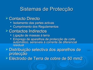 Sistemas de Protecção
 Contacto Directo



Isolamento das partes activas
Cumprimento dos Regulamentos

 Contactos Indirectos



Ligação de massas á terra
Emprego de aparelhos de protecção de corte
automático, sensíveis á corrente de diferencial
residual

 Distribuição selectiva dos aparelhos de

protecção
 Eléctrodo de Terra de cobre de 50 mm2

 