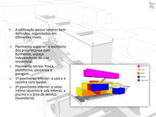 •

A edificação possui setores bem
definidos, organizados em
diferentes níveis:

o Pavimento superior: o escritório
dos proprietários com
banheiros, espaço
independente do uso
residencial.
o Pavimento térreo: Praça,
plataforma, passarela e
garagem.
o 1º pavimento inferior: a sala e a
cozinha com lavabo.
o 2º pavimento inferior: o setor
íntimo (quartos e sala íntima), a
piscina e a área de serviço
(lavandaria).

 
