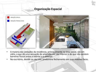 Organização Espacial

•
•

A maioria das vedações da residência, principalmente na área social, são em
vidro, o que dá uma sensação de amplidão em seu interior e de que não existem
barreiras físicas entre o interior e o exterior.
No escritório, devido ao seu uso, predomina fechamento em suas maiores faces.

 