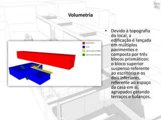 Volumetria
• Devido à topografia
do local, a
edificação é lançada
em múltiplos
pavimentos e
composta por três
blocos prismáticos:
o bloco superior
suspenso referente
ao escritório e os
dois inferiores,
referente ao espaço
da casa em si,
agrupados gerando
terraços e balanços.

 
