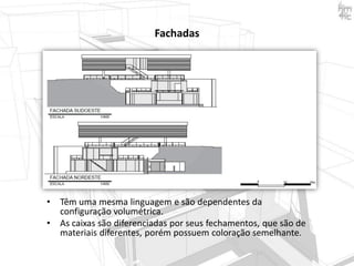 Fachadas

•
•

Têm uma mesma linguagem e são dependentes da
configuração volumétrica.
As caixas são diferenciadas por seus fechamentos, que são de
materiais diferentes, porém possuem coloração semelhante.

 