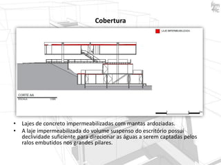 Cobertura

•
•

Lajes de concreto impermeabilizadas com mantas ardoziadas.
A laje impermeabilizada do volume suspenso do escritório possui
declividade suficiente para direcionar as águas a serem captadas pelos
ralos embutidos nos grandes pilares.

 