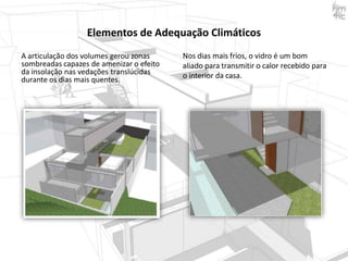 Elementos de Adequação Climáticos
A articulação dos volumes gerou zonas
sombreadas capazes de amenizar o efeito
da insolação nas vedações translúcidas
durante os dias mais quentes.

Nos dias mais frios, o vidro é um bom
aliado para transmitir o calor recebido para
o interior da casa.

 