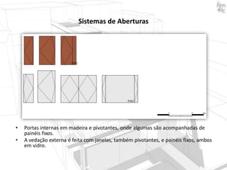Sistemas de Aberturas

•

•

Portas internas em madeira e pivotantes, onde algumas são acompanhadas de
painéis fixos.
A vedação externa é feita com janelas, também pivotantes, e painéis fixos, ambos
em vidro.

 