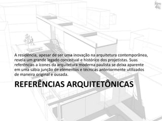 A residência, apesar de ser uma inovação na arquitetura contemporânea,
revela um grande legado conceitual e histórico dos projetistas. Suas
referências a ícones da arquitetura moderna paulista se deixa aparente
em uma sábia junção de elementos e técnicas anteriormente utilizados
de maneira original e ousada.

REFERÊNCIAS ARQUITETÔNICAS

 