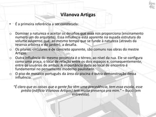 Vilanova Artigas
•

É a primeira referência a ser constatada:

o Dominar a natureza e aceitar os desafios que essa nos proporciona (ensinamento
numero um do arquiteto). Essa influência está aparente na ousada estrutura do
volume suspenso que, ao mesmo tempo que se funde à natureza (através da
reserva arbórea e do jardim), a desafia.
o Os pilares, circulares e de concreto aparente, são comuns nas obras do mestre
Artigas.
o Outra influência do mesmo projetista é o térreo, ao nível da rua. Ele se configura
como uma praça, o local de relação entre os dois espaços e, consequentemente,
entre os usuários de ambos. A importância dada ao local de encontro é
fundamental no pensamento moderno paulistano.
o O piso de mosaico português da área da piscina é outra demonstração dessa
influência.
“É claro que as coisas que a gente faz têm uma precedência, tem essa escola, esse
prédio (edifício Vilanova Artigas) tem muita presença pra mim.” – Bucci (em
entrevista).

 
