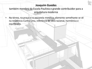 Joaquim Guedes
também membro da Escola Paulista e grande contribuidor para a
arquitetura moderna
•

No térreo, na praça e na passarela metálica; elemento semelhante se vê
na residência Cunha Lima, referência de obra racional, harmônica e
equilibrada.

 
