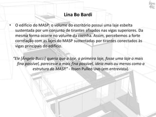Lina Bo Bardi
•

O edifício do MASP: o volume do escritório possui uma laje esbelta
sustentada por um conjunto de tirantes afixados nas vigas superiores. Da
mesma forma ocorre no volume da cozinha. Assim, percebemos a forte
correlação com as lajes do MASP sustentadas por tirantes conectados às
vigas principais do edifício.

“Ele [Ângelo Bucci] queria que a laje, a primeira laje, fosse uma laje o mais
fina possível, parecesse o mais fina possível, ideia mais ou menos como a
estrutura do MASP.” - Ibsen Pulleo Uvo (em entrevista).

 