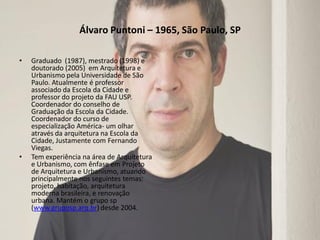 Álvaro Puntoni – 1965, São Paulo, SP
•

•

Graduado (1987), mestrado (1998) e
doutorado (2005) em Arquitetura e
Urbanismo pela Universidade de São
Paulo. Atualmente é professor
associado da Escola da Cidade e
professor do projeto da FAU USP.
Coordenador do conselho de
Graduação da Escola da Cidade.
Coordenador do curso de
especialização América- um olhar
através da arquitetura na Escola da
Cidade, Justamente com Fernando
Viegas.
Tem experiência na área de Arquitetura
e Urbanismo, com ênfase em Projeto
de Arquitetura e Urbanismo, atuando
principalmente nos seguintes temas:
projeto, habitação, arquitetura
moderna brasileira, e renovação
urbana. Mantém o grupo sp
(www.gruposp.arq.br) desde 2004.

 