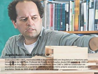 Ângelo Bucci - 1963, Orlândia, SP
Graduação(1983-1987), mestrado(1998) e doutorado(2005) em Arquitetura e Urbanismo pela
Universidade de São Paulo. Professor de Projeto de Edificações desde1989, a partir de 2000 na
Faculdade de Arquitetura e Urbanismo de São Paulo. Entre 1987 e 1989 foi colaborador em
escritórios de arquitetura, a partir de 1989 atuou em escritório próprio associado a outros colegas
arquitetos. Desde de 2003 dirige o escritório SPBR arquitetos.

 