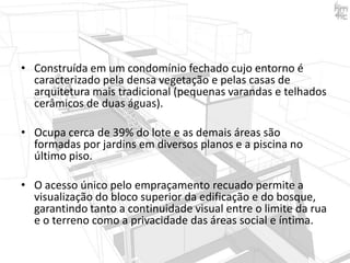 • Construída em um condomínio fechado cujo entorno é
caracterizado pela densa vegetação e pelas casas de
arquitetura mais tradicional (pequenas varandas e telhados
cerâmicos de duas águas).
• Ocupa cerca de 39% do lote e as demais áreas são
formadas por jardins em diversos planos e a piscina no
último piso.
• O acesso único pelo empraçamento recuado permite a
visualização do bloco superior da edificação e do bosque,
garantindo tanto a continuidade visual entre o limite da rua
e o terreno como a privacidade das áreas social e íntima.

 