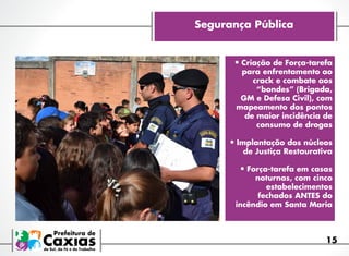 Segurança Pública

•	Criação de Força-tarefa

para enfrentamento ao
crack e combate aos
“bondes” (Brigada,
GM e Defesa Civil), com
mapeamento dos pontos
de maior incidência de
consumo de drogas

•	Implantação dos núcleos
de Justiça Restaurativa

•	Força-tarefa em casas

noturnas, com cinco
estabelecimentos
fechados ANTES do
incêndio em Santa Maria

15

 