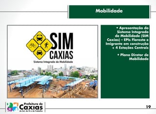 Mobilidade

•	Apresentação do

Sistema Integrado
de Mobilidade (SIM
Caxias) – EPIs Floresta e
Imigrante em construção
+ 4 Estações Centrais

•	Plano Diretor de
Mobilidade

19

 