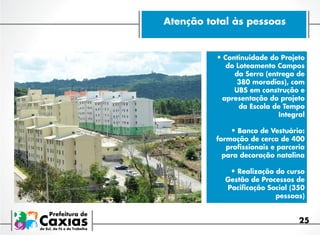 Atenção total às pessoas

•	Continuidade do Projeto

do Loteamento Campos
da Serra (entrega de
380 moradias), com
UBS em construção e
apresentação do projeto
da Escola de Tempo
Integral

•	Banco de Vestuário:

formação de cerca de 400
profissionais e parceria
para decoração natalina

•	Realização do curso

Gestão de Processos de
Pacificação Social (350
pessoas)

25

 