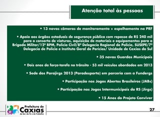 Atenção total às pessoas

•	13 novas câmeras de monitoramento + espelhamento na PRF
•	Apoio aos órgãos estaduais de segurança pública com repasse de R$ 240 mil

para o conserto de viaturas, aquisição de materiais e equipamentos para a
Brigada Militar/12º BPM, Polícia Civil/8ª Delegacia Regional de Polícia, SUSEPE/7ª
Delegacia de Polícia e Instituto Geral de Perícias/ Unidade de Caxias do Sul

•	35 novos Guardas Municipais
•	Dois anos da força-tarefa no trânsito - 53 mil veículos abordados em 2013
•	Sede dos Parajirgs 2013 (Paradesporto) em parceria com a Fundergs
•	Participação nos Jogos Abertos Brasileiros (JABs)
•	Participação nos Jogos Intermunicipais do RS (Jirgs)
•	15 Anos do Projeto Conviver
27

 